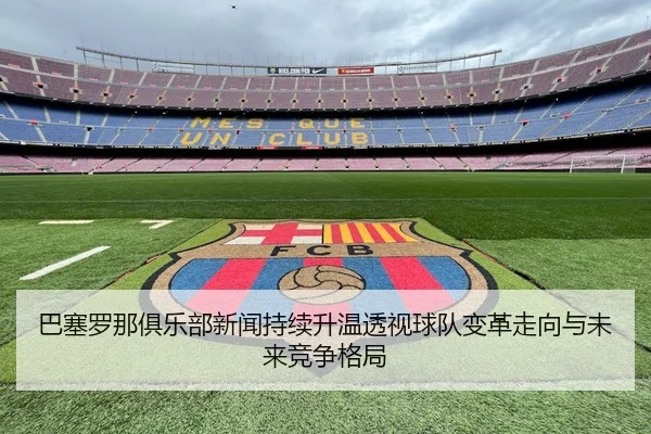 巴塞罗那俱乐部新闻持续升温透视球队变革走向与未来竞争格局