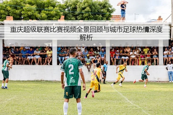 重庆超级联赛比赛视频全景回顾与城市足球热情深度解析
